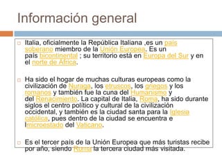 Información general
 Italia, oficialmente la República Italiana ,es un país
soberano miembro de la Unión Europea. Es un
país bicontinental ; su territorio está en Europa del Sur y en
el norte de África.
 Ha sido el hogar de muchas culturas europeas como la
civilización de Nuraga, los etruscos, los griegos y los
romanos y también fue la cuna del Humanismo y
del Renacimiento. La capital de Italia, Roma, ha sido durante
siglos el centro político y cultural de la civilización
occidental, y también es la ciudad santa para la Iglesia
católica, pues dentro de la ciudad se encuentra e
lmicroestado del Vaticano.
 Es el tercer país de la Unión Europea que más turistas recibe
por año, siendo Roma la tercera ciudad más visitada.
 
