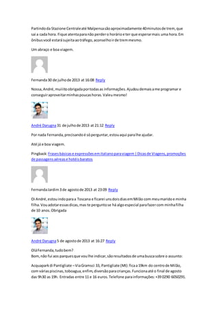 Partindoda Stazione Centraleaté Malpensasãoaproximadamente 40minutosde trem, que
sai a cada hora. Fique atentaparanão perdero horárioe ter que esperarmais uma hora.Em
ônibusvocê estarásujeitaaotráfego,aconselhoirde tremmesmo.
Um abraço e boa viagem.
Fernanda30 de julhode 2013 at 16:08 Reply
Nossa,André,muiiitoobrigadaportodasas informações.Ajudoudemaisame programar e
conseguiraproveitarminhaspoucashoras.Valeumesmo!
André Darugna31 de julhode 2013 at 21:12 Reply
Por nada Fernanda,precisandoé sóperguntar,estouaqui paralhe ajudar.
Até já e boa viagem.
Pingback:Frasesbásicase expressõesemitalianoparaviagem|Dicasde Viagens,promoções
de passagensaérease hotéisbaratos
FernandaJardim3 de agostode 2013 at 23:09 Reply
Oi André,estouindoparaa Toscana e ficarei unsdoisdiasemMilão com meumaridoe minha
filha.Vouadotaressasdicas,mas te perguntose há algoespecial parafazercom minhafilha
de 10 anos.Obrigada
André Darugna5 de agostode 2013 at 16:27 Reply
OláFernanda,tudobem?
Bom,não fui aos parquesque voulhe indicar,sãoresultadosde umabuscasobre o assunto:
Acquaparkdi Pantigliate –ViaGramsci 33, Pantigliate (MI):ficaa19km do centrode Milão,
com váriaspiscinas,toboagua,enfim,diversãoparacrianças.Funcionaaté o final de agosto
das 9h30 as 19h. Entradas entre 11 e 16 euros.Telefone parainformações:+39 0290 6050291.
 