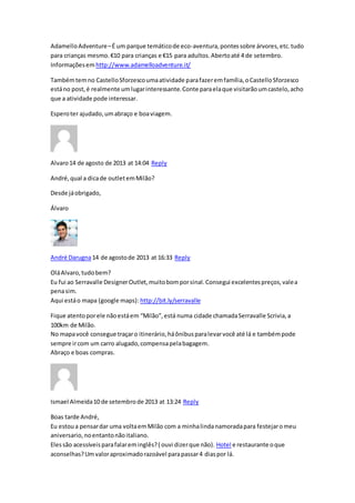 AdamelloAdventure–É um parque temáticode eco-aventura,pontes sobre árvores,etc.tudo
para crianças mesmo.€10 para crianças e €15 para adultos.Abertoaté 4 de setembro.
Informaçõesem http://www.adamelloadventure.it/
Tambémtemno CastelloSforzescoumaatividade parafazeremfamília,oCastelloSforzesco
estáno post,é realmente umlugarinteressante.Conte paraelaque visitarãoumcastelo,acho
que a atividade pode interessar.
Esperoter ajudado,umabraço e boaviagem.
Alvaro14 de agosto de 2013 at 14:04 Reply
André,qual a dicade outletemMilão?
Desde jáobrigado,
Álvaro
André Darugna14 de agostode 2013 at 16:33 Reply
OláAlvaro,tudobem?
Eu fui ao Serravalle DesignerOutlet,muitobomporsinal.Consegui excelentespreços,valea
penasim.
Aqui estáo mapa (google maps): http://bit.ly/serravalle
Fique atentoporele nãoestáem “Milão”,está numa cidade chamadaSerravalle Scrivia,a
100km de Milão.
No mapavocê consegue traçaro itinerário,háônibusparalevarvocê até lá e tambémpode
sempre ircom um carro alugado,compensapelabagagem.
Abraço e boas compras.
Ismael Almeida10 de setembrode 2013 at 13:24 Reply
Boas tarde André,
Eu estoua pensardar uma voltaemMilão com a minhalindanamoradapara festejaromeu
aniversario,noentantonãoitaliano.
Elessão acessíveisparafalareminglês?( ouvi dizerque não). Hotel e restaurante oque
aconselhas?Umvaloraproximadorazoável parapassar4 diaspor lá.
 