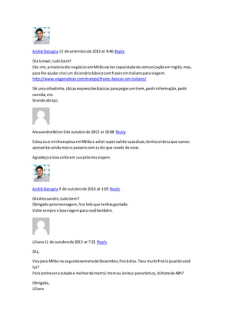 André Darugna13 de setembrode 2013 at 9:46 Reply
OláIsmael,tudobem?
São sim,a maioriadosnegóciosemMilãovai ter capacidade de comunicaçãoeminglês,mas,
para lhe ajudarcriei um dicionáriobásicocomfrasesemitalianoparaviagem:
http://www.viagensdicas.com/europa/frases-basicas-em-italiano/
Dê umaolhadinha,sãoas expressõesbásicasparapegarum trem, pedirinformação,pedir
comida,etc.
Grande abraço.
AlessandroBelon6de outubrode 2013 at 10:08 Reply
Estou eue minhaesposaemMilãoe achei supervalidosuasdicas,tenhocertezaque vamos
aproveitaraindamaiso passeiocomas dicque recebi de voce.
Agradeçoe boa sorte em suapróximaviajem.
André Darugna9 de outubrode 2013 at 1:05 Reply
OláAlessandro,tudobem?
Obrigadopelamensagem, ficofelizque tenhasgostado.
Volte sempre e boaviagemparavocê também.
Liliana11 de outubrode 2013 at 7:21 Reply
Olá,
Voupara Milão na segundasemanade Dezembro,fico6dias.Tava muitofrioláquandovocê
foi?
Para conhecera cidade é melhorde metro/tremou ônibuspanorâmico, bilhetede 48h?
Obrigada,
Liliana
 