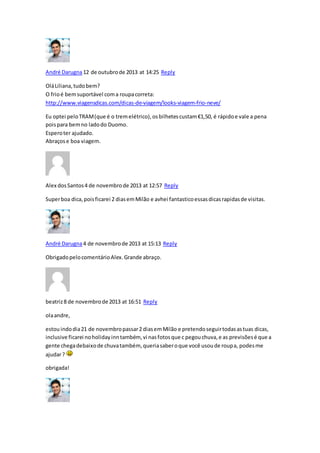 André Darugna12 de outubrode 2013 at 14:25 Reply
OláLiliana,tudobem?
O frioé bemsuportável coma roupacorreta:
http://www.viagensdicas.com/dicas-de-viagem/looks-viagem-frio-neve/
Eu optei peloTRAM(que é o tremelétrico),osbilhetescustam€1,50, é rápidoe vale a pena
poispara bemno ladodo Duomo.
Esperoter ajudado.
Abraçose boa viagem.
Alex dosSantos4 de novembrode 2013 at 12:57 Reply
Superboa dica,poisficarei 2 diasemMilão e avhei fantasticoessasdicasrapidasde visitas.
André Darugna4 de novembrode 2013 at 15:13 Reply
ObrigadopelocomentárioAlex.Grande abraço.
beatriz8 de novembrode 2013 at 16:51 Reply
olaandre,
estouindodia21 de novembropassar2 diasemMilão e pretendoseguirtodasastuas dicas,
inclusive ficarei noholidayinntambém, vi nasfotosque c pegouchuva,e as previsõesé que a
gente chegadebaixode chuvatambém, queriasaberoque você usoude roupa, podesme
ajudar?
obrigada!
 