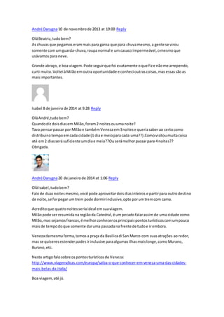 André Darugna10 de novembrode 2013 at 19:00 Reply
OláBeatriz,tudobem?
As chuvasque pegamoserammaispara garoa que para chuvamesmo,a gente se virou
somente comumguarda-chuva,roupanormal e um casaco impermeável,omesmoque
usávamospara neve.
Grande abraço, e boa viagem.Pode seguirque foi exatamente oque fize nãome arrependo,
curti muito.VolteiàMilãoemoutra oportunidade e conheci outrascoisas,masessassãoas
maisimportantes.
Isabel 8 de janeirode 2014 at 9:28 Reply
OláAndré,tudobem?
Quandodizdoisdiasem Milão,foram2 noitesouumanoite?
Tava pensarpassar por Milãoe tambémVenezaem3noitese queriasaberao certocomo
distribuirotempoemcada cidade (1 diae meioparacada uma??).Comovisitoumuitacoisa
até em2 diasserásuficiente umdiae meio??Ouserámelhorpassarpara 4 noites??
Obrigada.
André Darugna20 de janeirode 2014 at 1:06 Reply
OláIsabel,tudobem?
Falode duasnoitesmesmo,você pode aproveitardoisdiasinteiros e partirpara outrodestino
de noite,se forpegar umtrem pode dormirinclusive,opte porumtremcom cama.
Acreditoque quatronoitesseriaideal emsuaviagem.
Milãopode ser resumidanaregiãoda Catedral,é umpecadofalarassimde uma cidade como
Milão,mas sejamosfrancos,é melhorconhecerosprincipaispontosturísticoscomumpouco
maisde tempodoque somente daruma passadana frente de tudoe irembora.
Venezadamesmaforma,temosa praça da Basilicadi San Marco com suasatrações ao redor,
mas se quiseresestenderpodesirinclusive paraalgumasilhasmaislonge,comoMurano,
Burano,etc.
Neste artigofalosobre ospontosturísticosde Veneza:
http://www.viagensdicas.com/europa/saiba-o-que-conhecer-em-veneza-uma-das-cidades-
mais-belas-da-italia/
Boa viagem,até já.
 