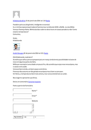 HildebrandoBrito 15 de janeirode 2014 at 1:14 Reply
ParabénspeloseublogAndré,inteligente e essencial.
Eu e minhasesposa(casal maduro) faremostournaItáliade 23/03 a 05/04, na rota Milão-
Veneza-Florença-Roma.Minhaduvidae sobre se devolevarumcasaco pesadoounão! Como
estaráa temperatura?
Comodica,
Grato,
Hildebrando
André Darugna20 de janeirode 2014 at 0:51 Reply
OláHildebrando,tudobem?
Acreditoque valhaa penase prepararpoisem março aindatemospossibilidade inclusive de
neve emalgumaspartesda Itália.
Milãopor exemploé umacidade umpoucofria,não acreditoque vejasneve nessaépoca,mas
o casaco será usado.
Venezaé bemúmida,umbomcasaco será ótimo.
Florençanãocostuma sertão geladanessaépocamas é bom se precaver.
Em Roma, a temperaturaé bemmaisamena,mas nuncaestá demaisse cuidar.
Boa viageme aproveite suasférias.
Deixe umcomentário Cancelarresposta
Parte superiordoformulário
Name *
Email *
Website
Post Comment 109 0
 