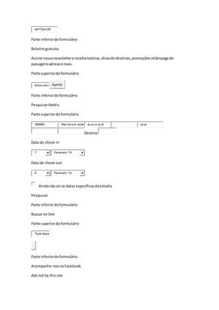 4ef732a128
Parte inferiordoformulário
Boletimgratuito
Assine nossanewslettere recebanotícias,dicasde destinos,promoçõesrelâmpagode
passagensaérease mais.
Parte superiordoformulário
Insira seu e Assinar
Parte inferiordoformulário
PesquisarHotéis
Parte superiordoformulário
369980 http://w w w .book ai,co,ci,re,di pt-pt
Destino
Data de check-in
7 Fevereiro '14
Data de check-out
8 Fevereiro '14
Aindanãosei as datas específicasdaestadia
Pesquisar
Parte inferiordoformulário
Buscar no Site
Parte superiordoformulário
Type keyw
Parte inferiordoformulário
Acompanhe-nosnoFacebook
Adsnot by thissite
 