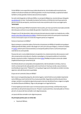 VisitarMilãoé uma experiênciaque todosdeveriamter,de entradavocê encontraráuma
cidade muitodesenvolvidacomedifíciosgrandese muitomovimentada,acapital damodaé
tambémumdos grandesmotoresdaeconomiaeuropéia.
Se você estáchegandona ItáliaporMilão,no aeroportoMalpensa,recomendoque nãogaste
seudinheiro emtáxi.Você poderácomprarfacilmente umbilhete de metrôque parte de
dentromesmodoaeroporto,umaforma muitomaiseconômicade iniciarsuaviagempela
‘bellaItalia’.
Minha experiênciaporMilãofoi bastante interessante,pormaisque tenhareservadosomente
doisdiaspara conheceressacidade tão grande e importante,ícone europeu.
Cheguei num31 de dezembro,datamuitopeculiarpoispoucosviajamnaviradadoano, enfim,
passei oAno Novo(Rèveillon)emMilão,históriaessaque contei emoutroposte recomendo
muitoa leiturapoisoque vivi neste dianinguémjamaisse imaginará.
Comose locomoveremMilão?
Querocomeçar a comentarsobre a forma de se locomoveremMilão (e tambémemqualquer
cidadegrandeda Itália),preferi nãoalugarum carro já no dia que cheguei,omotivoé simples:
os hotéis cobrampeloestacionamentoe otransporte públicoé bomosuficiente paraque
você deixe seucarroparado.
Passearde carro numacidade destasé um grande erro,estacionamentossãoescassose você
não vai aproveitarcomodeveria.Quebre oparadigma,otransporte públicoé muitobom,
barato e pontual na Itália.Viajávamosde nosso hotel (Holiday Inn) paraocentroda cidade
(região da Duomo) porsomente €1,50.
Os bilhetesdevemsercompradosantecipadamente,nãohácobradorno ônibus,tramou
metrô,sempre pertode cada parada você encontraráum local que vende,sejaumabanca
(conhecida poraquicomo “Tabacchi”),emqualquerlugarassimchamadose vendemrevistas,
cigarros e até café de primeiraqualidade.
O que verem somente 2diasem Milão?
Bom essaé umagrande pergunta,são tantoslugares,tantahistórianumacidade importante
como Milãoque você realmente ficaumpoucoperdido.Seguindoconselhosde parentese
amigos,tambémresultadode algumabuscapelainternet,decidimosfocara viagemnaregião
da catedral (Duomo diMilano).Diga-se de passagemumlugarbelíssimo.
É nestaregiãoque está tudoo que o turistaque possui poucotempo,estáfazendoumgiro
pelaItáliaouaté pelaEuropaprecisaver.Prepare-se paracaminhar,mastudopode ser feitoa
pé com um poucode boa vontade e com algumaspausas.
um poucode boa vontade e com algumaspausas.
Os principaispontos para se visitarsão:
 Duomodi Milano
 