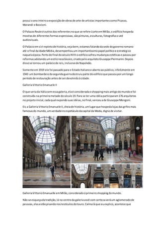 possui oano inteiroaexposiçãode obrasde arte de artistasimportantescomoPicasso,
Morandi e Boccioni.
O PalazzoReale é outrosdosreferentesnoque se refere àarte emMilão,o edifíciohospeda
mostrasde diferentesformasexpressivas,sãopinturas,esculturas,fotografiase até
audiovisuais.
O Palácioemsi é repletode história,vejabem, estamosfalandodasede dogovernoromano
até o final daIdade Média,desempenhouumimportantíssimopapel políticoe estratégico
naquelaépoca.Pertodofinal doséculoXVIIIoedifíciosofreumudançasestéticase passoupor
reformasadotandoumestiloneoclássico,criadopeloarquitetoGiuseppe Piermarini.Depois
dissose tornouum paláciode reis,inclusivede Napoleão.
Somente em1919 ele foi passadopara o EstadoItalianoe abertoao público,infelizmente em
1943 um bombardeiodasegundaguerradestruiuparte doedifícioque passouporumlongo
períodode restauração antesde serdevolvidoàcidade.
GalleriaVittorioEmanuele II
O que seriada Itáliasemessagaleria,elaé consideradaoshoppingmaisantigodomundoe foi
construída na primeirametade doséculo19.Para se ter uma idéiaparticiparam176 arquitetos
no projetoinicial,cadaqual expondosuasidéias,nofinal, venceuade Giuseppe Mengoni.
Eis a GalleriaVittorioEmanuele II,cheiade história,umlugarque hospedalojasdasgrifesmais
famosasdo mundo,umverdadeiroespetáculodacapital da Moda, dignode visitar.
GalleriaVittorioEmanuelle emMilão,consideradooprimeiroshoppingdomundo.
Não se esqueçadatradição,lá no centroda galeriavocê com certezaveráum aglomeradode
pessoas,elasestãopisandonostestículosdotouro.Calmaláque euexplico,acontece que
 