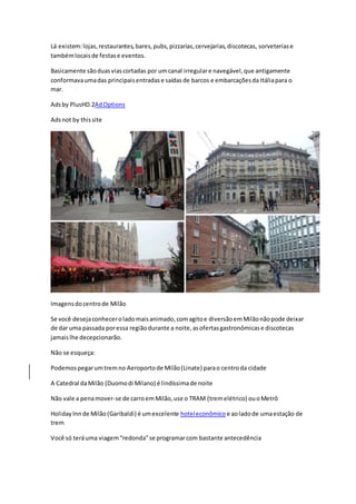Lá existem:lojas,restaurantes,bares,pubs,pizzarias,cervejarias,discotecas, sorveteriase
tambémlocaisde festase eventos.
Basicamente sãoduasviascortadas por umcanal irregulare navegável,que antigamente
conformavaumadas principaisentradase saídasde barcos e embarcaçõesda Itáliapara o
mar.
Adsby PlusHD.2AdOptions
Adsnot by thissite
Imagensdocentrode Milão
Se você desejaconheceroladomaisanimado,comagitoe diversãoemMilãonãopode deixar
de dar uma passada poressa regiãodurante a noite,asofertasgastronômicase discotecas
jamaislhe decepcionarão.
Não se esqueça:
Podemospegarumtremno Aeroportode Milão(Linate) parao centroda cidade
A Catedral daMilão (Duomodi Milano) é lindíssimade noite
Não vale a penamover-se de carroemMilão,use o TRAM (tremelétrico) ouoMetrô
HolidayInnde Milão(Garibaldi) é umexcelente hoteleconômico e aoladode umaestação de
trem
Você só teráuma viagem“redonda”se programarcom bastante antecedência
 