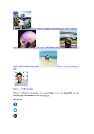 Saiado comum e conheçaas melhoresopçõesparasuaviagemà
Florida 15atrações imperdíveisnoEpcot 22
Razõespara VisitarOrlandoem2014 6 dicasespeciaisparaviagensà
dois
Escrito por:André Darugna
Blogueiroprofissional,adoraviajare foi vencedorde 2prêmiosnoTop Blog 2011. Alémde
publicarneste blogtambémescrevono iPadDicas.
Compartilhe
 