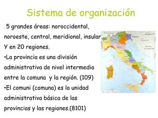 Sistema de organización
l 5 grandes áreas: noroccidental,
noroeste, central, meridional, insular.
Y en 20 regiones.
•La provincia es una división
administrativa de nivel intermedio
entre la comuna y la región. (109)
•El comuni (comuna) es la unidad
administrativa básica de las
provincias y las regiones.(8101)
 