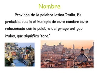 Nombre
Proviene de la palabra latina Italia. Es
probable que la etimología de este nombre esté
relacionada con la palabra del griego antiguo
italos, que significa ‘toro.’
 
