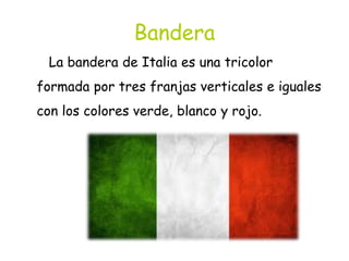 Bandera
La bandera de Italia es una tricolor
formada por tres franjas verticales e iguales
con los colores verde, blanco y rojo.
 
