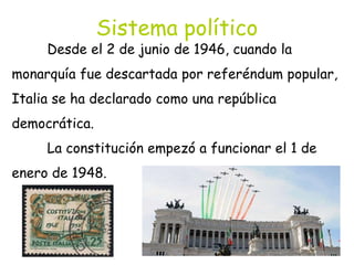 Sistema político
Desde el 2 de junio de 1946, cuando la
monarquía fue descartada por referéndum popular,
Italia se ha declarado como una república
democrática.
La constitución empezó a funcionar el 1 de
enero de 1948.
 