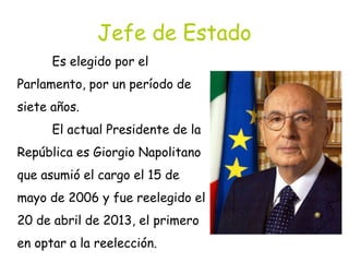 Jefe de Estado
Es elegido por el
Parlamento, por un período de
siete años.
El actual Presidente de la
República es Giorgio Napolitano
que asumió el cargo el 15 de
mayo de 2006 y fue reelegido el
20 de abril de 2013, el primero
en optar a la reelección.
 