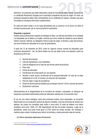 Asimismo, los productos que estén elaborados a base de insumos de origen animal requieren de
un certificado fitosanitario otorgado por la autoridad competente del país de origen. En tanto, los
productos pesqueros deber estar acompañados de un certificado de captura, mientras que para
los textiles es necesaria información suplementaria.
En casos de existir dudas o no se haya demostrado que un producto no es nocivo se utiliza el
principio de precaución, por lo cual se prohíbe la importación.
Etiquetado y regulación
Existen pocas prohibiciones respecto al embalaje en Italia. Los idiomas permitidos en el embalaje
y el etiquetado son el italiano y el inglés, mientras que como unidad de medida se usa el sistema
métrico nacional. Además, es obligatorio indicar el país de origen, el tamaño y peso del producto,
así como la fecha de caducidad en el caso de perecederos.
A partir del 13 de diciembre de 2014, entró en vigencia nuevas normas de etiquetado para
productos alimentarios4. Así, los ítems totales con los que debe contar una etiqueta a partir de
diciembre de 2014 son:
 Nombre del producto
 Lista de ingredientes y sus cantidades
 Lista de alérgenos (en el caso de que formen parte del producto)
 Peso neto
 Fecha de caducidad
 Condiciones de conservación y/o uso especial
 Nombre o razón social y la dirección de la empresa fabricante. En caso de no estar
establecida en la UE, el nombre y la dirección del importador.
 País de origen o lugar de procedencia
 Grado de alcohol para las bebidas que contengan más de 1,2% en volumen de alcohol
 Declaración nutricional
Adicionalmente de la obligatoriedad de la normativa de rotulado y etiquetado, la utilización de
esquemas nacionales tradicionales podría ser altamente valorado por el consumidor local.
El uso de una marca ecológica, tanto para productos locales como importados, se encuentra
determinado por una evaluación estricta de algunas variables, como las emisiones de carbono por
ejemplo, las cuales son revisadas cada cuatro o cinco años. El costo de obtener una marca
ecológica varía entre €300 y €1 300 dependiendo del tipo de prueba necesaria. Luego de la
aprobación, existe una cuota inicial igual a 0,15% sobre las ventas anuales. Sin embargo, a
mediano plazo existen iniciativas para reducir los trámites y costos para esta clase de marcas.
5.2.Otros impuestos Aplicados al Comercio
4 Para mayor información: Nuevas normas de etiquetado de alimentos de la UE
 