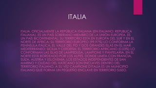 ITALIA
ITALIA, OFICIALMENTE LA REPÚBLICA ITALIANA (EN ITALIANO: REPUBLICA
ITALIANA), ES UN PAÍS SOBERANO MIEMBRO DE LA UNIÓN EUROPEA. ES
UN PAÍS BICONTINENTAL; SU TERRITORIO ESTÁ EN EUROPA DEL SUR Y EN EL
NORTE DE ÁFRICA; SU TERRITORIO EUROPEO (99,97%) LO CONFORMA LA
PENÍNSULA ITÁLICA, EL VALLE DEL PO Y DOS GRANDES ISLAS EN EL MAR
MEDITERRÁNEO: SICILIA Y CERDEÑA; EL TERRITORIO AFRICANO (0.03%) LO
CONFORMAN LAS ISLAS DE LAMPEDUSA, LAMPIONE Y PANTELARIA. EN EL
NORTE ESTÁ BORDEADO POR LOS ALPES, DONDE LIMITA CON FRANCIA,
SUIZA, AUSTRIA Y ESLOVENIA. LOS ESTADOS INDEPENDIENTES DE SAN
MARINO Y CIUDAD DEL VATICANO SON ENCLAVES DENTRO DEL
TERRITORIO ITALIANO. A SU VEZ CAMPIONE D'ITALIA ES UN MUNICIPIO
ITALIANO QUE FORMA UN PEQUEÑO ENCLAVE EN TERRITORIO SUIZO.
 