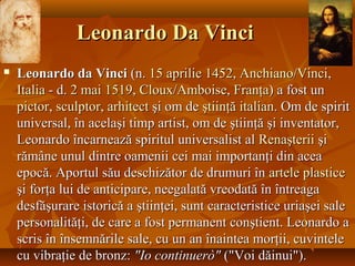 Leonardo Da VinciLeonardo Da Vinci
 Leonardo da VinciLeonardo da Vinci (n.(n. 1515 aprilieaprilie 14521452,, AnchianoAnchiano//VinciVinci,,
ItaliaItalia - d.- d. 22 maimai 15191519,, ClouxCloux//AmboiseAmboise,, FranţaFranţa) a fost un) a fost un
pictorpictor,, sculptorsculptor,, arhitectarhitect şi om deşi om de ştiinţăştiinţă italianitalian. Om de spirit. Om de spirit
universal, în acelaşi timp artist, om de ştiinţă şi inventator,universal, în acelaşi timp artist, om de ştiinţă şi inventator,
Leonardo încarnează spiritul universalist alLeonardo încarnează spiritul universalist al RenaşteriiRenaşterii şişi
rămâne unul dintre oamenii cei mai importanţi din acearămâne unul dintre oamenii cei mai importanţi din acea
epocă. Aportul său deschizător de drumuri înepocă. Aportul său deschizător de drumuri în arteleartele plasticeplastice
şi forţa lui de anticipare, neegalată vreodată în întreagaşi forţa lui de anticipare, neegalată vreodată în întreaga
desfăşurare istorică a ştiinţei, sunt caracteristice uriaşei saledesfăşurare istorică a ştiinţei, sunt caracteristice uriaşei sale
personalităţi, de care a fost permanent conştient. Leonardo apersonalităţi, de care a fost permanent conştient. Leonardo a
scris în însemnările sale, cu un an înaintea morţii, cuvintelescris în însemnările sale, cu un an înaintea morţii, cuvintele
cu vibraţie de bronz:cu vibraţie de bronz: "Io continuerò""Io continuerò" ("Voi dăinui").("Voi dăinui").
 