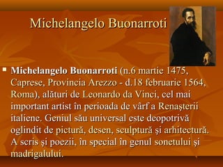 Michelangelo BuonarrotiMichelangelo Buonarroti
 Michelangelo BuonarrotiMichelangelo Buonarroti (n.(n.66 martiemartie 14751475,,
CapreseCaprese,, ProvinciaProvincia ArezzoArezzo - d.- d.1818 februariefebruarie 15641564,,
RomaRoma), alături de), alături de LeonardoLeonardo dada VinciVinci, cel mai, cel mai
important artist în perioada de vârf aimportant artist în perioada de vârf a RenaşteriiRenaşterii
italiene. Geniul său universal este deopotrivăitaliene. Geniul său universal este deopotrivă
oglindit deoglindit de picturăpictură,, desendesen,, sculpturăsculptură şişi arhitecturăarhitectură..
A scris şi poezii, în special în genulA scris şi poezii, în special în genul sonetuluisonetului şişi
madrigaluluimadrigalului..
 