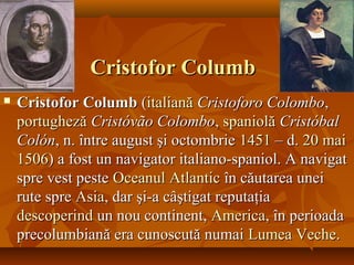 Cristofor ColumbCristofor Columb
 Cristofor ColumbCristofor Columb ((italianăitaliană Cristoforo ColomboCristoforo Colombo,,
portughezăportugheză Cristóvão ColomboCristóvão Colombo,, spaniolăspaniolă CristóbalCristóbal
ColónColón, n. între august şi octombrie, n. între august şi octombrie 14511451 – d.– d. 2020 maimai
15061506) a fost un navigator italiano-spaniol. A navigat) a fost un navigator italiano-spaniol. A navigat
spre vest pestespre vest peste OceanulOceanul AtlanticAtlantic în căutarea uneiîn căutarea unei
rute sprerute spre AsiaAsia, dar şi-a câştigat reputaţia, dar şi-a câştigat reputaţia
descoperinddescoperind un nou continent,un nou continent, AmericaAmerica, în perioada, în perioada
precolumbiană era cunoscută numaiprecolumbiană era cunoscută numai LumeaLumea VecheVeche..
 