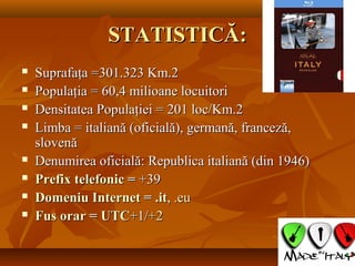 STATISTICĂ:STATISTICĂ:
 Suprafaţa =301.323 Km.2Suprafaţa =301.323 Km.2
 Populaţia = 60,4 milioane locuitoriPopulaţia = 60,4 milioane locuitori
 Densitatea Populaţiei = 201 loc/Km.2Densitatea Populaţiei = 201 loc/Km.2
 Limba = italiană (oficială), germană, franceză,Limba = italiană (oficială), germană, franceză,
slovenăslovenă
 Denumirea oficială: Republica italiană (din 1946)Denumirea oficială: Republica italiană (din 1946)
 PrefixPrefix telefonictelefonic == +39+39
 DomeniuDomeniu InternetInternet == .it.it,, ..eueu
 FusFus orarorar == UTCUTC+1/+1/+2+2
 