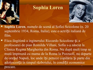 Sophia Loren
 Sophia Loren, numele de scenă al Sofiei Scicolone (n. 20
septembrie 1934, Roma, Italia), este o actri ă italiană deț
film.
 Fiica ilegitimă a inginerului Riccardo Scicolone i aș
profesoarei de pian Romilda Villani, Sofia s-a născut la
Clinica Regina Margherita din Roma. Nu după mult timp se
mută împreună cu mama de la Roma la Pozzuoli, nu departe
de ora ul Napoli, loc unde î i petrece copilăria i parte dinș ș ș
adolescen ă în timpul războiului, în condi ii economiceț ț
precare.
 