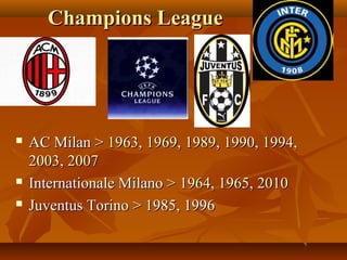 Champions LeagueChampions League
 AC Milan >AC Milan > 19631963,, 19691969,, 19891989,, 19901990,, 19941994,,
20032003,, 20072007
 Internationale Milano >Internationale Milano > 19641964,, 19651965,, 20102010
 Juventus Torino > 1985, 1996Juventus Torino > 1985, 1996
 