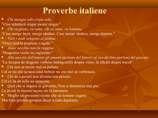 Proverbe italiene
 Chi mangia solo crepa solo.
"Cine mănâncă singur moare singur."
 Chi va piano, va sano; chi va sano, va lontano.
"Cine merge încet, merge sănătos. Cine merge sănătos, merge departe."
 Tutti i nodi vengono al pettine.
"Orice nod în pieptene s-aga ă."ț
 Amor vecchio non fa ruggine.
"Dragostea veche nu rugine te."ș
 Alla nascita dell'amore gli amanti parlano del futuro; al suo declino parlano del passato.
"La început de dragoste vorbesc îndrăgosti ii despre viitor, la sfâr it despre trecut“ț ș
 Chi non sa tacere non sa parlare.
Cel ce nu stie sa taca cand trebuie nu stie nici sa vorbeasca.
 Chi da a poveri non diventa mai povero.
Cel ce da de mila nu saraceste.
 Quel che si impara in gioventu,/Non si dimentica mai piu.
Ce inveti la tinerete aceea stii la batranete.
 Meglio un prossimo vicino che un lontano cugino.
Mai bine prieten apropiat decat o ruda departata.
 