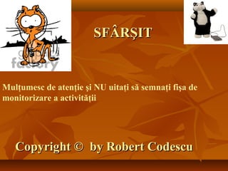 SFÂRŞITSFÂRŞIT
CopyrightCopyright ©© by Robert Codescuby Robert Codescu
Mulţumesc de atenţie şi NU uitaţi să semnaţi fişa de
monitorizare a activităţii
 