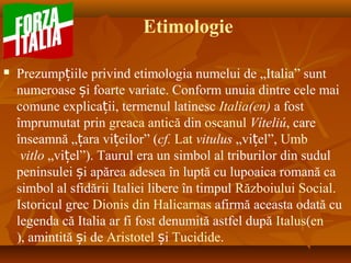Etimologie
 Prezump iile privind etimologia numelui de „Italia” suntț
numeroase i foarte variate. Conform unuia dintre cele maiș
comune explica ii, termenul latinescț Italia(en) a fost
împrumutat prin greaca antică din oscanul Víteliú, care
înseamnă „ ara vi eilor” (ț ț cf. Lat vitulus „vi el”,ț Umb
vitlo „vi el”). Taurul era un simbol al triburilor din sudulț
peninsulei i apărea adesea în luptă cu lupoaica romană caș
simbol al sfidării Italiei libere în timpul Războiului Social.
Istoricul grec Dionis din Halicarnas afirmă aceasta odată cu
legenda că Italia ar fi fost denumită astfel după Italus(en
), amintită i deș Aristotel iș Tucidide.
 