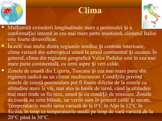 Clima
 Mul umită extinderii longitudinale mare a peninsulei i aț ș
conforma iei internă in cea mai mare parte muntoasă, climatul Italieiț
este foarte diversificat.
 În cele mai multe dintre regiunile nordice i centrale interioare,ș
clima variază din subtropical umed la umed continental i oceanic.Înș
general, clima din regiunea geografică Valea Padului este în cea mai
mare parte continentală, cu ierni aspre i veri calde.ș
 Zonele de coastă din Liguria, Toscana i cea mai mare parte dinș
regiunea sudică au un climat mediteranean. Condi iile privindț
zonele de coastă peninsulara pot fi foarte diferite de la zonele cu
altitudine mare la văi, mai ales în lunile de iarnă, când la altitudini
mai mari tinde sa fie rece, umed i cu condi ii de ninsoare. Zoneleș ț
de coastă au ierni blânde, iar verile sunt în general calde i uscate.ș
Temperaturile medii iarna variază de la 0°C în Alpi la 12°C în
Sicilia, în timp ce temperaturile medii pe timp de vară varieză de la
20°C până la 30°C.
 