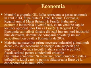 Economia
 Membră a grupului G8, Italia reprezenta a asea economieș
în anul 2014, după Statele Unite, Japonia, Germania,
Regatul unit al Marii Britanii i Fran a. Italia are oș ț
economie industrială diversificată, cu un venit pe cap de
locuitor apropiat unor ări caț Fran aț iș Regatul Unit.
Economia capitalistă rămâne divizată într-un nord industrial
bine dezvoltat, dominat de companii private i un sudș
agricultural, cu o rată a omajului de 20%.ș
 Majoritatea materiilor prime necesare industriei i mai multș
decât 75% din necesarul de energie este acoperit prin
importuri. În decada trecută, Italia a urmărit o politică
fiscală strânsă pentru a îndeplinii criteriile
Uniuniilor economice i monetare, beneficiind de o rată aș
infla iei scăzută care i-a permis alăturarea la Euro de laț
conceperea sa în anul 1999.
 