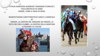 L'ITALIA ANNOVERA NUMEROSE TRADIZIONI STORICHE E
FOLCLORISTICHE DI VARIO
GENERE, COME IL PALIO DI SIENA.
MANIFESTAZIONI CARATTERISTICHE SONO IL CARNEVALE
DI
VENEZIA, LA GIOSTRA DEL SARACINO AD AREZZO, LA
FESTA DEI CERI A GUBBIO, LA GIOSTRA DELLA QUINTANA
A FOLIGNO E IL CALCIO
STORICO FIORENTINO.
 