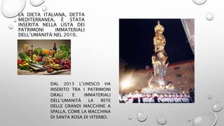 LA DIETA ITALIANA, DETTA
MEDITERRANEA, È STATA
INSERITA NELLA LISTA DEI
PATRIMONI IMMATERIALI
DELL’UMANITÀ NEL 2010.
DAL 2013 L’UNESCO HA
INSERITO TRA I PATRIMONI
ORALI E IMMATERIALI
DELL’UMANITÀ LA RETE
DELLE GRANDI MACCHINE A
SPALLA, COME LA MACCHINA
DI SANTA ROSA DI VITERBO.
 