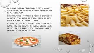 LA CUCINA ITALIANA È FAMOSA IN TUTTO IL MONDO E
VARIA DA REGIONE A REGIONE, MA I CIBI SIMBOLO SONO
LA PASTA E LA PIZZA.
SONO MOLTEPLICI I PIATTI CHE SI POSSONO CREARE CON
LA PASTA, COME PASTA AL FORNO, PASTA AL SUGO,
PASTA AL POMODORO, PASTA COL PESTO.
LA PIZZA, PIATTO DELLA CUCINA NAPOLETANA, VIENE
FATTA CON UN IMPASTO DI FARINA, ACQUA, OLIO,
LIEVITO, SALE E FARCITA CON POMODORO FRESCO,
MOZZARELLA DI BUFALA E BASILICO.
 