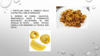 I TORTELLINI SONO IL SIMBOLO DELLA
CUCINA DELL’EMILIA ROMAGNA.
IL RIPIENO DI CARNE, SALSICCIA,
MORTADELLA, UOVO E FORMAGGIO
RACCHIUSO ALL’INTERNO DI UNA
SFOGLIA DI PASTA … SONO PICCOLI
GIOIELLI CHE RENDONO LA TAVOLA UNA
FESTA.
 