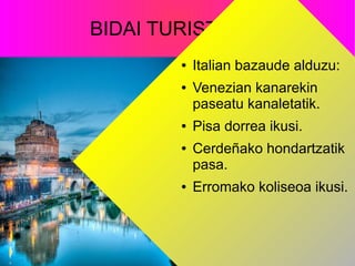 BIDAI TURISTIKOA
● Italian bazaude alduzu:
● Venezian kanarekin
paseatu kanaletatik.
● Pisa dorrea ikusi.
● Cerdeñako hondartzatik
pasa.
● Erromako koliseoa ikusi.
 