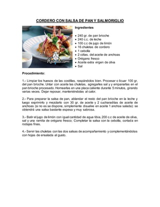 CORDERO CON SALSA DE PAN Y SALMORIGLIO
Ingredientes
 240 gr. de pan brioche
 240 c.c. de leche
 100 c.c de jugo de limón
 16 chuletas de cordero
 1 cebolla
 2 cdtas. del aceite de anchoas
 Orégano fresco
 Aceite extra virgen de oliva
 Sal
Procedimiento:
1.- Limpiar los huesos de las costillas, raspándolos bien. Procesar o licuar 100 gr.
del pan brioche. Untar con aceite las chuletas, agregarles sal y y empanarlas en el
pan brioche procesado. Hornearlas en una placa caliente durante 5 minutos, girando
varias veces. Dejar reposar, manteniéndolas al calor.
2.- Para preparar la salsa de pan, ablandar el resto del pan brioche en la leche y
luego exprimirlo y mezclarlo con 30 gr. de aceite y 2 cucharaditas de aceite de
anchoas (si no es se dispone, simplemente disuelve en aceite 1 anchoa salada): se
obtendrá una salsa bastante espesa y muy sabrosa.
3.- Batir el jugo de limón con igual cantidad de agua tibia, 200 c.c de aceite de oliva,
sal y una ramita de orégano fresco; Completar la salsa con la cebolla, cortada en
rodajas finas.
4.- Servir las chuletas con las dos salsas de acompañamiento y complementándolas
con hojas de ensalada al gusto.
 