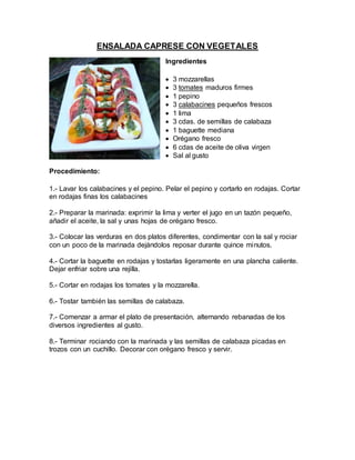 ENSALADA CAPRESE CON VEGETALES
Ingredientes
 3 mozzarellas
 3 tomates maduros firmes
 1 pepino
 3 calabacines pequeños frescos
 1 lima
 3 cdas. de semillas de calabaza
 1 baguette mediana
 Orégano fresco
 6 cdas de aceite de oliva virgen
 Sal al gusto
Procedimiento:
1.- Lavar los calabacines y el pepino. Pelar el pepino y cortarlo en rodajas. Cortar
en rodajas finas los calabacines
2.- Preparar la marinada: exprimir la lima y verter el jugo en un tazón pequeño,
añadir el aceite, la sal y unas hojas de orégano fresco.
3.- Colocar las verduras en dos platos diferentes, condimentar con la sal y rociar
con un poco de la marinada dejándolos reposar durante quince minutos.
4.- Cortar la baguette en rodajas y tostarlas ligeramente en una plancha caliente.
Dejar enfriar sobre una rejilla.
5.- Cortar en rodajas los tomates y la mozzarella.
6.- Tostar también las semillas de calabaza.
7.- Comenzar a armar el plato de presentación, alternando rebanadas de los
diversos ingredientes al gusto.
8.- Terminar rociando con la marinada y las semillas de calabaza picadas en
trozos con un cuchillo. Decorar con orégano fresco y servir.
 