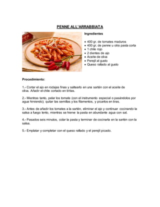 PENNE ALL'ARRABBIATA
Ingredientes
 400 gr. de tomates maduros
 400 gr. de penne u otra pasta corta
 1 chile rojo
 2 dientes de ajo
 Aceite de oliva
 Perejil al gusto
 Queso rallado al gusto
Procedimiento:
1.- Cortar el ajo en rodajas finas y saltearlo en una sartén con el aceite de
oliva. Añadir el chile cortado en tiritas.
2.- Mientras tanto, pelar los tomate (con el instrumento especial o pasándolos por
agua hirviendo); quitar las semillas y los filamentos, y picarlos en tiras.
3.- Antes de añadir los tomates a la sartén, eliminar el ajo y continuar cocinando la
salsa a fuego lento, mientras se hierve la pasta en abundante agua con sal.
4.- Pasados seis minutos, colar la pasta y terminar de cocinarla en la sartén con la
salsa.
5.- Emplatar y completar con el queso rallado y el perejil picado.
 