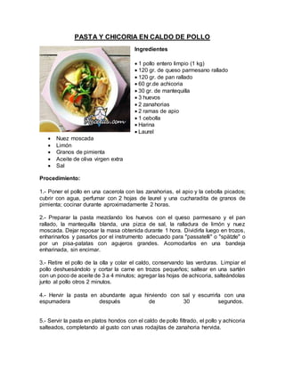 PASTA Y CHICORIA EN CALDO DE POLLO
Ingredientes
 1 pollo entero limpio (1 kg)
 120 gr. de queso parmesano rallado
 120 gr. de pan rallado
 60 gr.de achicoria
 30 gr. de mantequilla
 3 huevos
 2 zanahorias
 2 ramas de apio
 1 cebolla
 Harina
 Laurel
 Nuez moscada
 Limón
 Granos de pimienta
 Aceite de oliva virgen extra
 Sal
Procedimiento:
1.- Poner el pollo en una cacerola con las zanahorias, el apio y la cebolla picados;
cubrir con agua, perfumar con 2 hojas de laurel y una cucharadita de granos de
pimienta; cocinar durante aproximadamente 2 horas.
2.- Preparar la pasta mezclando los huevos con el queso parmesano y el pan
rallado, la mantequilla blanda, una pizca de sal, la ralladura de limón y nuez
moscada. Dejar reposar la masa obtenida durante 1 hora. Dividirla luego en trozos,
enharinarlos y pasarlos por el instrumento adecuado para "passatelli" o "spätzle" o
por un pisa-patatas con agujeros grandes. Acomodarlos en una bandeja
enharinada, sin encimar.
3.- Retire el pollo de la olla y colar el caldo, conservando las verduras. Limpiar el
pollo deshuesándolo y cortar la carne en trozos pequeños; saltear en una sartén
con un poco de aceite de 3 a 4 minutos; agregar las hojas de achicoria, salteándolas
junto al pollo otros 2 minutos.
4.- Hervir la pasta en abundante agua hirviendo con sal y escurrirla con una
espumadera después de 30 segundos.
5.- Servir la pasta en platos hondos con el caldo de pollo filtrado, el pollo y achicoria
salteados, completando al gusto con unas rodajitas de zanahoria hervida.
 