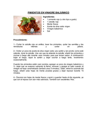 PIMIENTOS EN VINAGRE BALSÁMICO
Ingredientes
 1 pimiento rojo (u otro tipo a gusto)
 1 cebolla roja
 Menta fresca
 Aceite de oliva extra virgen
 Vinagre balsámico
 Sal
Procedimiento:
1.- Cortar la cebolla roja en anillos; lavar los pimientos, quitar las semillas y las
nervaduras internas y cortar en juliana.
2.- Verter un poco de aceite de oliva virgen extra una sartén y tan pronto como esté
caliente, dorar la cebolla. Una vez que se ablande la cebolla, añadir los pimientos y
cocinar a fuego alto durante unos minutos para que tomen sabor. A continuación
bajar el fuego, tapar la sartén y dejar cocinar a fuego lento, revolviendo
ocasionalmente.
Cuando los pimientos estén casi cocidos, agregar un poco de vinagre balsámico y
3.- dejar que se evapore subiendo la llama, remover y apagar el calor cuando el
vinagre se haya caramelizado (tardará unos 5 minutos). Salar, retirar la cacerola del
fuego, añadir unas hojas de menta picadas grueso y dejar reposar durante 15
minutos.
4.- Decorar con hojas de menta fresca y servir o guardar hasta el día siguiente, ya
que con el reposo son aún más sabrosos. También son excelentes fríos.
 
