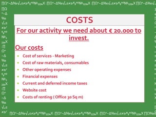 For our activity we need about € 20.000 to
invest.
Our costs
 Cost of services - Marketing
 Cost of raw materials, consumables
 Other operating expenses
 Financial expenses
 Current and deferred income taxes
 Website cost
 Costs of renting ( Office 30 Sq m)
∏Ω⁺−∆‰√₌≤≠≥∕⁰₉ⁿ⁽⁾№₁₂₃₄X :∏Ω⁺−∆‰√₌≤≠≥∕⁰₉ⁿ⁽⁾№₁₂₃₄X :∏Ω⁺−∆‰√₌≤≠≥∕⁰₉ⁿ⁽⁾№₁₂₃₄X ∏Ω⁺−∆‰√₌
∏Ω
⁺−∆
‰
√₌≤
≠≥∕
⁰₉ⁿ⁽⁾
№₁
₂₃₄X
:∏
Ω⁺
−∆
‰
√₌≤
≠≥∕
⁰₉ⁿ⁽⁾
№₁
₂₃₄X
:∏
Ω⁺
−∆
‰
√₌≤
≠≥∕ ∏Ω⁺−∆‰√₌≤≠≥∕⁰₉ⁿ⁽⁾№₁₂₃₄X :∏Ω⁺−∆‰√₌≤≠≥∕⁰₉ⁿ⁽⁾№₁₂₃₄X :∏Ω⁺−∆‰√₌≤≠≥∕⁰₉ⁿ⁽⁾№₁₂₃₄X ∏Ω‰≤
3
4
∏
Ω
⁺
−
∆
‰
√
₌
≤
≠
≥
⁰₉
ⁿ
⁾
№
₁₂
₃₄
X
:
∏
Ω
 