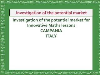 Investigation of the potential market for
Innovative Maths lessons
CAMPANIA
ITALY
∏Ω⁺−∆‰√₌≤≠≥∕⁰₉ⁿ⁽⁾№₁₂₃₄X :∏Ω⁺−∆‰√₌≤≠≥∕⁰₉ⁿ⁽⁾№₁₂₃₄X :∏Ω⁺−∆‰√₌≤≠≥∕⁰₉ⁿ⁽⁾№₁₂₃₄X ∏Ω⁺−∆‰√₌
∏Ω
⁺−∆
‰
√₌≤
≠≥∕
⁰₉ⁿ⁽⁾
№₁
₂₃₄X
:∏
Ω⁺
−∆
‰
√₌≤
≠≥∕
⁰₉ⁿ⁽⁾
№₁
₂₃₄X
:∏
Ω⁺
−∆
‰
√₌≤
≠≥∕ ∏Ω⁺−∆‰√₌≤≠≥∕⁰₉ⁿ⁽⁾№₁₂₃₄X :∏Ω⁺−∆‰√₌≤≠≥∕⁰₉ⁿ⁽⁾№₁₂₃₄X :∏Ω⁺−∆‰√₌≤≠≥∕⁰₉ⁿ⁽⁾№₁₂₃₄X ∏Ω‰
3
4
∏
Ω
⁺
−
∆
‰
√
₌
≤
≠
≥
⁰₉
ⁿ
⁾
№
₁₂
₃₄
X
:
∏
Ω
 