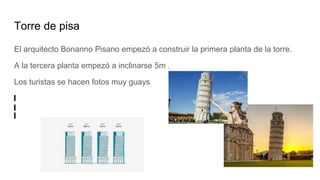 Torre de pisa
El arquitecto Bonanno Pisano empezó a construir la primera planta de la torre.
A la tercera planta empezó a inclinarse 5m .
Los turistas se hacen fotos muy guays
 