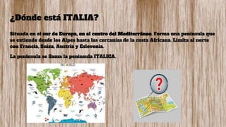 ¿Dónde está ITALIA?
Situada en el sur de Europa, en el centro del Mediterráneo. Forma una península que
se extiende desde los Alpes hasta las cercanías de la costa Africana. Limita al norte
con Francia, Suiza, Austria y Eslovenia.
La peninsula se llama la peninsula ITALICA.
 