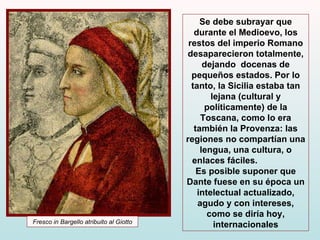 Se debe subrayar que durante el Medioevo, los restos del imperio Romano desaparecieron totalmente, dejando  docenas de pequeños estados. Por lo tanto, la Sicilia estaba tan lejana (cultural y políticamente) de la Toscana, como lo era también la Provenza: las regiones  no compartían una lengua, una cultura, o enlaces fáciles.   Es posible suponer que Dante fuese en su época un intelectual actualizado, agudo y con intereses, como se diría hoy, internacionales Fresco in Bargello atribuito al Giotto 