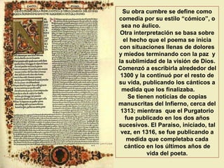 Su obra cumbre se define como comedia por su estilo “cómico”, o sea no áulico.  Otra interpretación se basa sobre el hecho que el poema se inicia con situaciones llenas de dolores y miedos terminando con la paz  y la sublimidad de la visión de Dios. Comenzó a escribirla alrededor del 1300 y la continuó por el resto de su vida, publicando los cánticos a medida que los finalizaba.  Se tienen noticias de copias manuscritas del Infierno, cerca del 1313; mientras  que el Purgatorio fue publicado en los dos años sucesivos. El Paraiso, iniciado, tal vez, en 1316, se fue publicando a medida que completaba cada cántico en los últimos años de vida del poeta. 