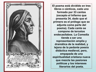 El poema está dividido en tres libros o cánticos, cada uno formado por 33 cantos (excepto el Infierno que presenta 34, dado que el primero es el prólogo que se adjunta como parte del poema). Cada canto se compone de tercetos endecasílabos. La Comedia tiende a ser una representación amplia y dramática de la realidad, y lejana de la pedante poesía didáctica medieval, pero, empapada de una espiritualidad cristiana nueva que mezcla las pasiones políticas y los intereses literarios del poeta. 