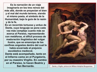 Es la narración de un viaje imaginario en los tres reinos del más allá, donde se proyectan el bien y el mal del mundo terreno, siendo el mismo poeta, el símbolo de la Humanidad, bajo la guía de la razón y de la fe.  Es un recorrido tortuoso y arduo de Dante, cuyo lenguaje se pone cada vez más complejo cuanto más se acerca al Paraíso, representando con metáforas, el difícil proceso de maduración lingüística del vulgar ilustre, que se emancipa de los confines angostos dentro del cual lo había encerrado el prejuicio escolástico medieval.   Dante está acompañado, tanto en el Infierno como en el Purgatorio, por su maestro Virgilio. En cambio en el Paraíso, lo hacen Beatriz y San Bernardo. Dante y Virgilio, pintura de William-Adolphe Bouguereau 