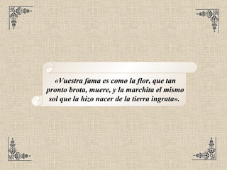 «Vuestra fama es como la flor, que tan pronto brota, muere, y la marchita el mismo sol que la hizo nacer de la tierra ingrata».  