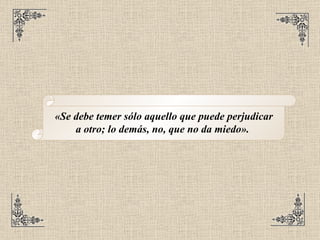 «Se debe temer sólo aquello que puede perjudicar a otro; lo demás, no, que no da miedo».   